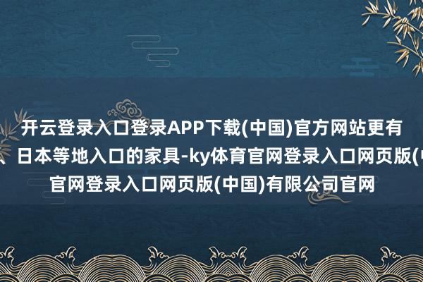 开云登录入口登录APP下载(中国)官方网站更有宽阔从中国、印度、日本等地入口的家具-ky体育官网登录入口网页版(中国)有限公司官网