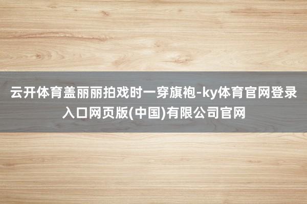 云开体育盖丽丽拍戏时一穿旗袍-ky体育官网登录入口网页版(中国)有限公司官网