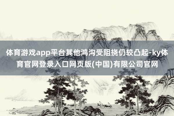 体育游戏app平台其他鸿沟受阻挠仍较凸起-ky体育官网登录入口网页版(中国)有限公司官网