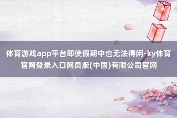 体育游戏app平台即使假期中也无法得闲-ky体育官网登录入口网页版(中国)有限公司官网