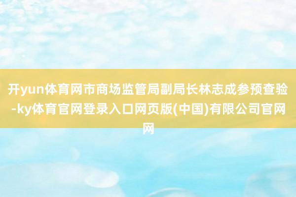 开yun体育网市商场监管局副局长林志成参预查验-ky体育官网登录入口网页版(中国)有限公司官网