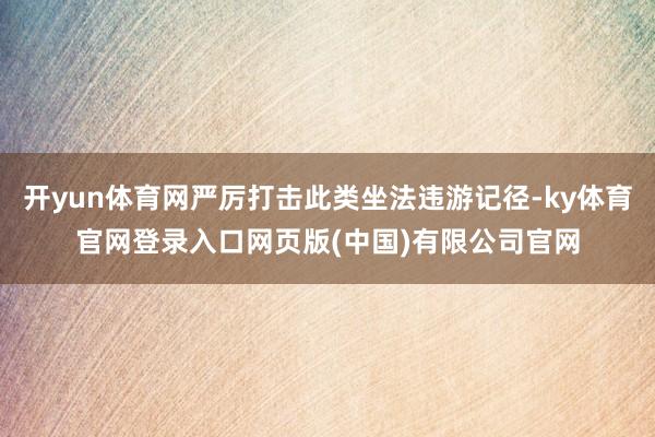 开yun体育网严厉打击此类坐法违游记径-ky体育官网登录入口网页版(中国)有限公司官网
