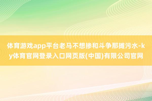 体育游戏app平台老马不想掺和斗争那摊污水-ky体育官网登录入口网页版(中国)有限公司官网