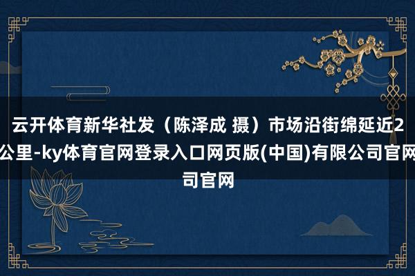 云开体育新华社发（陈泽成 摄）市场沿街绵延近2公里-ky体育官网登录入口网页版(中国)有限公司官网