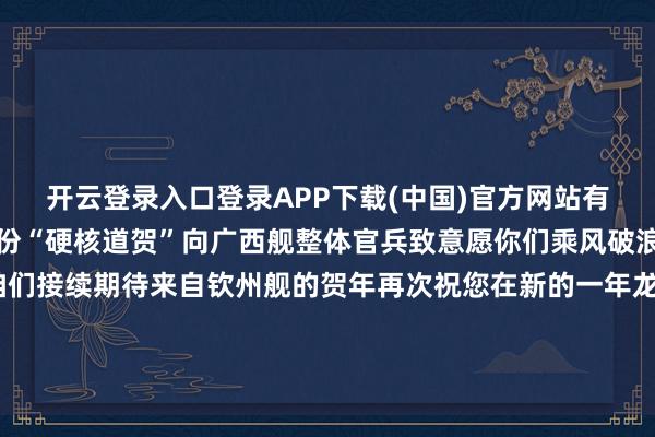 开云登录入口登录APP下载(中国)官方网站有我护航！让咱们收下这份“硬核道贺”向广西舰整体官兵致意愿你们乘风破浪、喜讯频传临了让咱们接续期待来自钦州舰的贺年再次祝您在新的一年龙翔虎跃、一马率先马到奏效、马年大吉-ky体育官网登录入口网页版(中国)有限公司官网