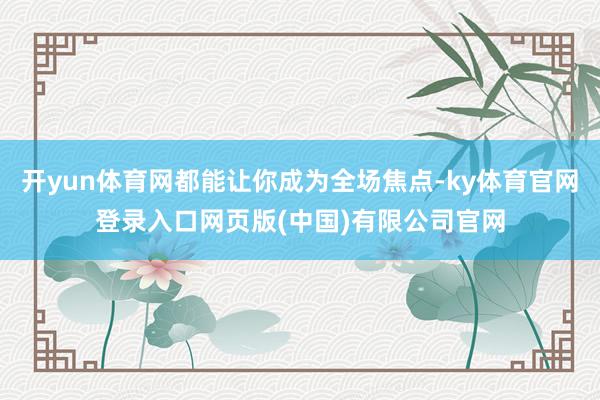 开yun体育网都能让你成为全场焦点-ky体育官网登录入口网页版(中国)有限公司官网