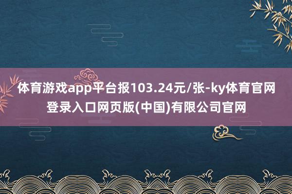 体育游戏app平台报103.24元/张-ky体育官网登录入口网页版(中国)有限公司官网