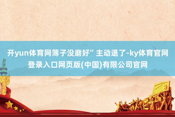 开yun体育网簿子没磨好”主动退了-ky体育官网登录入口网页版(中国)有限公司官网