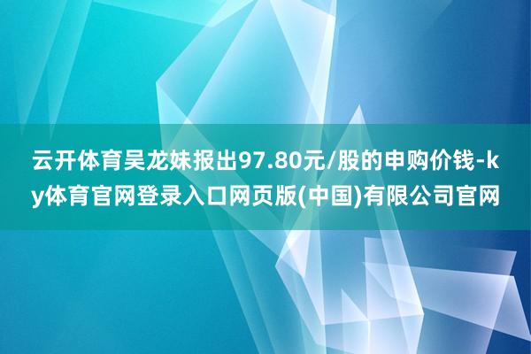云开体育吴龙妹报出97.80元/股的申购价钱-ky体育官网登录入口网页版(中国)有限公司官网