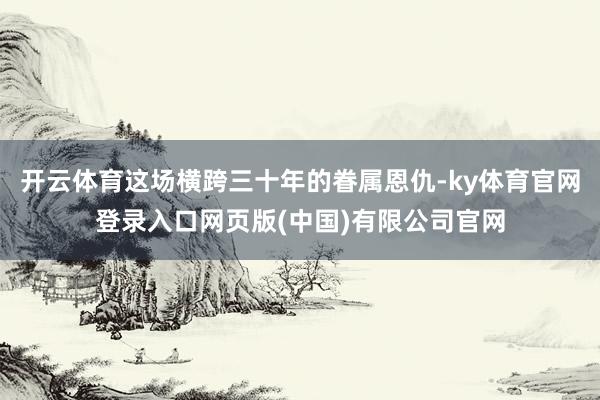开云体育这场横跨三十年的眷属恩仇-ky体育官网登录入口网页版(中国)有限公司官网