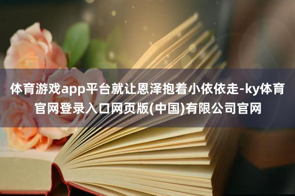 体育游戏app平台就让恩泽抱着小依依走-ky体育官网登录入口网页版(中国)有限公司官网