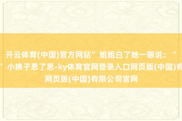 开云体育(中国)官方网站” 姐姐白了她一眼说：“那你还吃？” 小姨子思了思-ky体育官网登录入口网页版(中国)有限公司官网