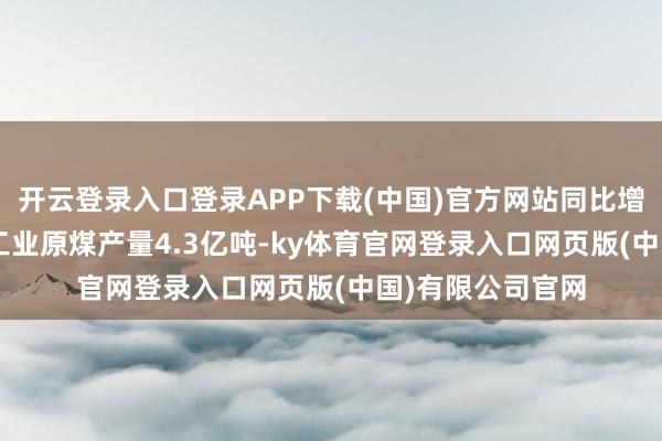 开云登录入口登录APP下载(中国)官方网站同比增长1.8月规上工业原煤产量4.3亿吨-ky体育官网登录入口网页版(中国)有限公司官网