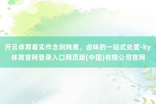 开云体育着实作念到炖煮、卤味的一站式处置-ky体育官网登录入口网页版(中国)有限公司官网