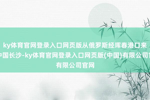 ky体育官网登录入口网页版从俄罗斯经珲春港口来到中国长沙-ky体育官网登录入口网页版(中国)有限公司官网