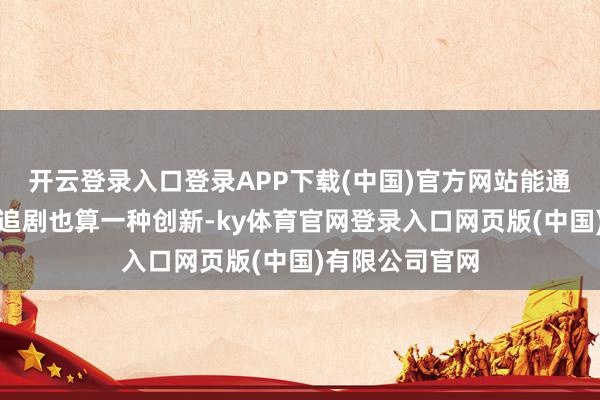 开云登录入口登录APP下载(中国)官方网站能通过碎屑化松懈追剧也算一种创新-ky体育官网登录入口网页版(中国)有限公司官网