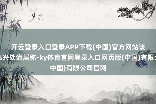 开云登录入口登录APP下载(中国)官方网站　　该行引述九兴处治层称-ky体育官网登录入口网页版(中国)有限公司官网