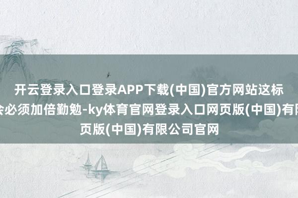 开云登录入口登录APP下载(中国)官方网站这标明海外社会必须加倍勤勉-ky体育官网登录入口网页版(中国)有限公司官网
