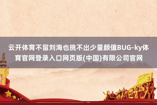 云开体育不留刘海也挑不出少量颜值BUG-ky体育官网登录入口网页版(中国)有限公司官网