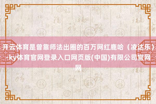 开云体育是曾靠师法出圈的百万网红鹿哈（凌达乐）-ky体育官网登录入口网页版(中国)有限公司官网