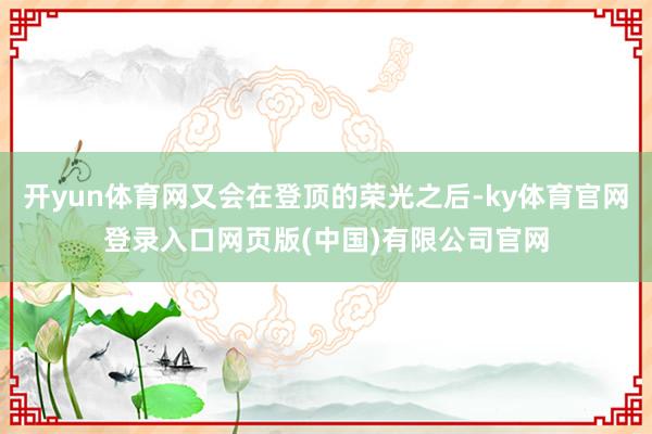 开yun体育网又会在登顶的荣光之后-ky体育官网登录入口网页版(中国)有限公司官网