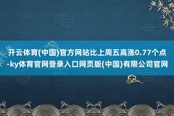 开云体育(中国)官方网站比上周五高涨0.77个点-ky体育官网登录入口网页版(中国)有限公司官网