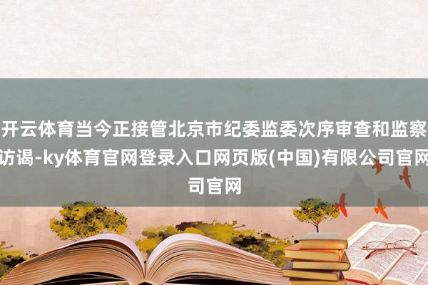 开云体育当今正接管北京市纪委监委次序审查和监察访谒-ky体育官网登录入口网页版(中国)有限公司官网