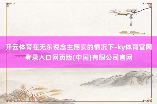 开云体育在无东说念主翔实的情况下-ky体育官网登录入口网页版(中国)有限公司官网