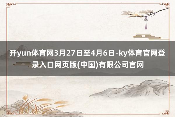 开yun体育网3月27日至4月6日-ky体育官网登录入口网页版(中国)有限公司官网