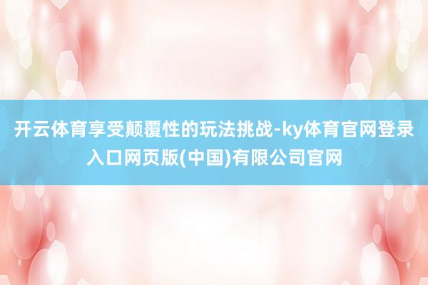 开云体育享受颠覆性的玩法挑战-ky体育官网登录入口网页版(中国)有限公司官网