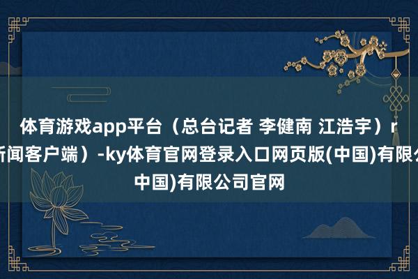体育游戏app平台（总台记者 李健南 江浩宇）r（央视新闻客户端）-ky体育官网登录入口网页版(中国)有限公司官网