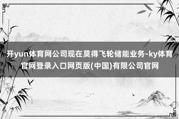 开yun体育网公司现在莫得飞轮储能业务-ky体育官网登录入口网页版(中国)有限公司官网