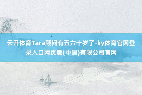 云开体育Tara顾问有五六十岁了-ky体育官网登录入口网页版(中国)有限公司官网