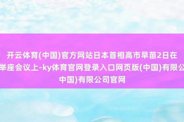 开云体育(中国)官方网站日本首相高市早苗2日在众议院举座会议上-ky体育官网登录入口网页版(中国)有限公司官网