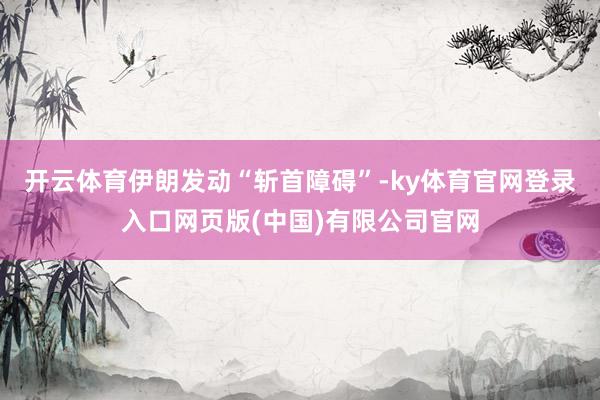 开云体育伊朗发动“斩首障碍”-ky体育官网登录入口网页版(中国)有限公司官网