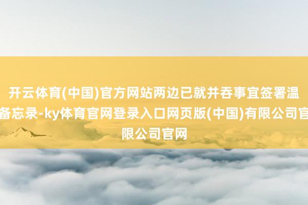 开云体育(中国)官方网站两边已就并吞事宜签署温柔备忘录-ky体育官网登录入口网页版(中国)有限公司官网