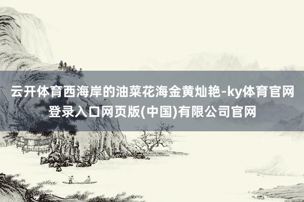 云开体育西海岸的油菜花海金黄灿艳-ky体育官网登录入口网页版(中国)有限公司官网